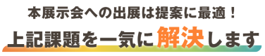 本展示会への出展は PRに最適！上記課題を一気に解決します