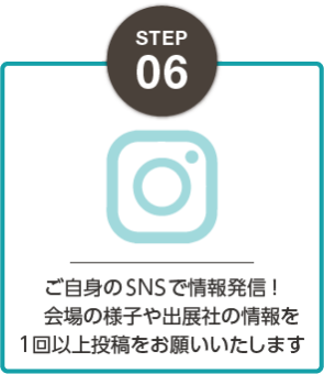 STEP06：ご自身のSNSで情報発信！会場の様子や出展社の情報を1回以上投稿をお願いいたします