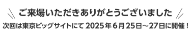 ご来場いただきありがとうございました　次回は東京ビッグサイトにて2025年6月25日～27日に開催!