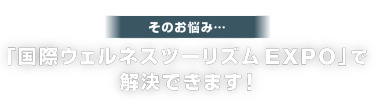 そのお悩み…「国際ウェルネスツーリズム EXPO」で 解決できます！