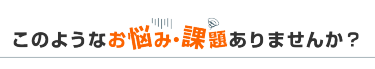 このようなお悩み・課題ありませんか？