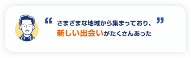 さまざまな地域から集まっており、 新しい出会いがたくさんあった