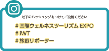 以下のハッシュタグをつけてご投稿ください #国際ウェルネスツーリズムEXPO #iWT #旅癒リポーター