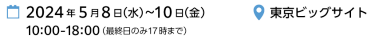 2024年5月8日（水）～10日（金）10:00-18:00 （最終日のみ17時まで）|　東京ビッグサイト