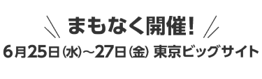 まもなく開催！6月25日（水）～27日（金）東京ビッグサイト