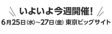 いよいよ今週開催！6月25日（水）～27日（金）東京ビッグサイト