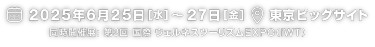 2025年6月25日（水）～27日（金）|　東京ビッグサイト