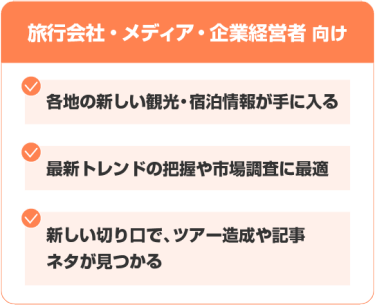 【旅行会社・メディア・企業経営者 向け】 ・各地の新しい観光・宿泊情報が手に入る ・最新トレンドの把握や市場調査に最適 ・新しい切り口で、ツアー造成や記事ネタが見つかる