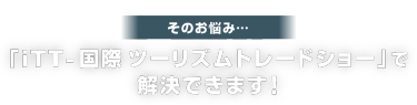 そのお悩み… 「iTT- 国際 ツーリズムトレードショー」で 解決できます！