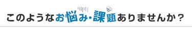 このようなお悩み・課題ありませんか？