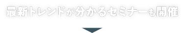 最新トレンドがわかる セミナーも開催！
