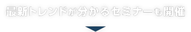 最新トレンドがわかるセミナーも開催！